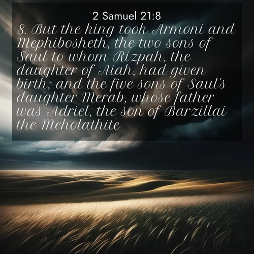 BasicEnglish 2 Samuel  ; image nature: image with the bible verse :But the king took Armoni and Mephibosheth, the two sons of Saul to whom Rizpah, the daughter of Aiah, had given birth; and the five sons of Saul&#039;s daughter Merab, whose father was Adriel, the son of Barzillai the Meholathite: ; Browse our collection of Bible verses paired with captivating photos of God’s creation, like crystal-clear lakes, majestic cliffs, and colorful skies. All images are free for download and sharing. Verse examples include KJV 2 Samuel 21:8. Current verse is overlayed with the thematic nature scene : Storm clouds gather over windswept grasslands, prairie grass rippling like waves beneath the darkening sky. ; 21:8