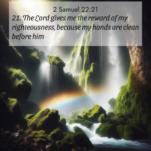 BasicEnglish 2 Samuel  ; image nature: image with the bible verse :The Lord gives me the reward of my righteousness, because my hands are clean before him. ; Explore a gallery of beautiful Bible verse images with tranquil natural settings—perfect for phone backgrounds or inspirational posts. Download your favorite verses like KJV 2 Samuel 22:21 today. Current verse is overlayed with the thematic nature scene : A waterfall thunders through ancient moss-covered rocks while rainbow mist rises where water meets stone. ; 22:21