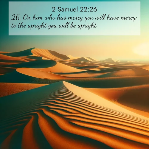 BasicEnglish 2 Samuel  ; image nature: image with the bible verse :On him who has mercy you will have mercy; to the upright you will be upright; ; Dive into a gallery of Bible verses illustrated by tropical beach scenes, featuring sparkling waves, seashells, and radiant sunrises. These images evoke divine peace and joy. Download and share inspiring verses like KJV 2 Samuel 22:26. Current verse is overlayed with the thematic nature scene : Desert dunes ripple endlessly under the scorching sun, their golden crests sharp against the azure sky. A sidewinder&#039;s tracks weave delicate patterns in the sand. ; 22:26