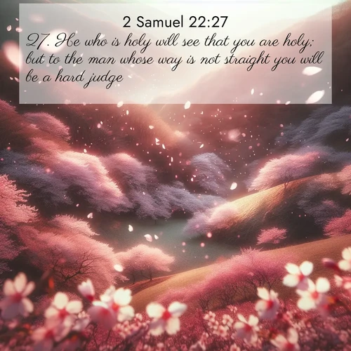BasicEnglish 2 Samuel  ; image nature: image with the bible verse :He who is holy will see that you are holy; but to the man whose way is not straight you will be a hard judge. ; Explore Bible verses combined with serene beach photos, desert dunes, and infinite skies, highlighting God&#039;s majesty in every landscape. Download and share inspiring verses like KJV 2 Samuel 22:27. Current verse is overlayed with the thematic nature scene : Cherry blossoms blanket the hillside in soft pink snow, swirling through the air like nature&#039;s confetti. ; 22:27