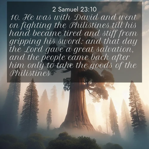 BasicEnglish 2 Samuel  ; image nature: image with the bible verse :He was with David and went on fighting the Philistines till his hand became tired and stiff from gripping his sword: and that day the Lord gave a great salvation, and the people came back after him only to take the goods of the Philistines. ; Explore Bible verses paired with beach photos, where waves gently crash on the sand and the sky glows with pastel hues at sunset. These scenes convey deep serenity. Download verses like KJV 2 Samuel 23:10. Current verse is overlayed with the thematic nature scene : A giant sequoia reaches through morning fog. Centuries of growth stretch skyward in silent majesty. ; 23:10