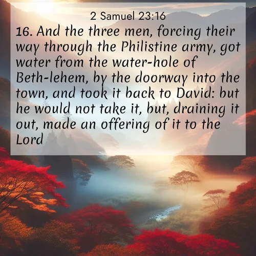 BasicEnglish 2 Samuel  ; image nature: image with the bible verse :And the three men, forcing their way through the Philistine army, got water from the water-hole of Beth-lehem, by the doorway into the town, and took it back to David: but he would not take it, but, draining it out, made an offering of it to the Lord. ; Explore our vast collection of images featuring beautifully illustrated Bible verses accompanied by nature photos. Discover inspiring and motivating verses paired with soothing landscapes, like shimmering lakes, majestic mountains, and lush forests. Our images highlight the peaceful beauty of God&#039;s creation with vibrant colors and varied fonts. Download and share verse images like KJV 2 Samuel 23:16. Current verse is overlayed with the thematic nature scene : Autumn mist rises from a valley dotted with red and gold maples. ; 23:16
