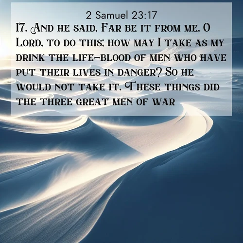 BasicEnglish 2 Samuel  ; image nature: image with the bible verse :And he said, Far be it from me, O Lord, to do this; how may I take as my drink the life-blood of men who have put their lives in danger? So he would not take it. These things did the three great men of war. ; Explore Bible verses combined with serene beach photos, desert dunes, and infinite skies, highlighting God&#039;s majesty in every landscape. Download and share inspiring verses like KJV 2 Samuel 23:17. Current verse is overlayed with the thematic nature scene : Winter winds sculpt snow into graceful dunes across the tundra. ; 23:17