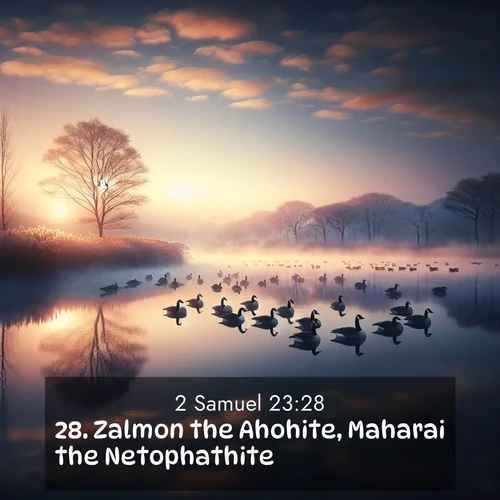 BasicEnglish 2 Samuel  ; image nature: image with the bible verse :Zalmon the Ahohite, Maharai the Netophathite, ; Admire Bible verse images illustrated by summer photos, such as sunny beaches, sparkling waves, and swaying palm trees. These bright scenes highlight the joy and warmth of God&#039;s creation. Download and share verses like KJV 2 Samuel 23:28. Current verse is overlayed with the thematic nature scene : Wild geese rest on still waters. Dawn mist rises like dreams. ; 23:28