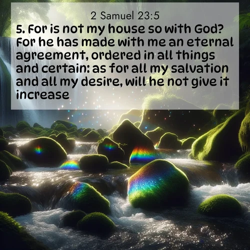BasicEnglish 2 Samuel  ; image nature: image with the bible verse :For is not my house so with God? For he has made with me an eternal agreement, ordered in all things and certain: as for all my salvation and all my desire, will he not give it increase? ; Explore Bible verses paired with beach photos, where waves gently crash on the sand and the sky glows with pastel hues at sunset. These scenes convey deep serenity. Download verses like KJV 2 Samuel 23:5. Current verse is overlayed with the thematic nature scene : Rainbow prisms dance in a waterfall&#039;s spray. Moss glows emerald in filtered light. ; 23:5