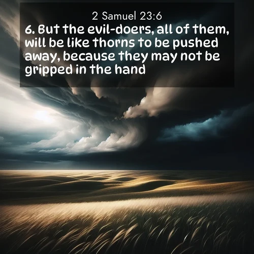 BasicEnglish 2 Samuel  ; image nature: image with the bible verse :But the evil-doers, all of them, will be like thorns to be pushed away, because they may not be gripped in the hand: ; Explore a rich collection of Bible verse images beautifully illustrated by natural landscapes, such as colorful skies, towering mountains, and tranquil rivers. The images highlight the serenity of God&#039;s creation with vivid tones and carefully chosen typography. Download and share inspiring verses like KJV 2 Samuel 23:6. Current verse is overlayed with the thematic nature scene : Storm clouds gather over windswept grasslands, prairie grass rippling like waves beneath the darkening sky. ; 23:6