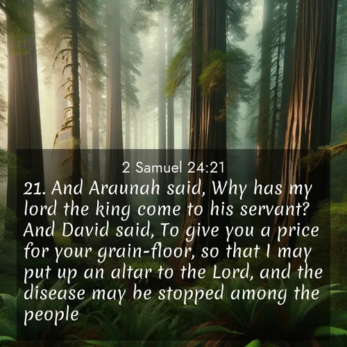 BasicEnglish 2 Samuel  ; image nature: image with the bible verse :And Araunah said, Why has my lord the king come to his servant? And David said, To give you a price for your grain-floor, so that I may put up an altar to the Lord, and the disease may be stopped among the people. ; Browse Bible images illustrated by desert landscapes, with endless skies, golden dunes, and isolated palm trees. These images evoke the calm and grandeur of God&#039;s creation. Download inspiring verses like KJV 2 Samuel 24:21. Current verse is overlayed with the thematic nature scene : Coastal redwoods disappear into the fog high above a fern grove. ; 24:21