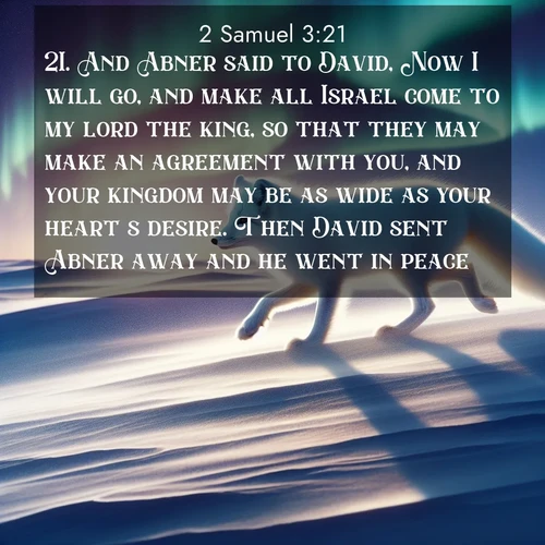 BasicEnglish 2 Samuel  ; image nature: image with the bible verse :And Abner said to David, Now I will go, and make all Israel come to my lord the king, so that they may make an agreement with you, and your kingdom may be as wide as your heart&#039;s desire. Then David sent Abner away and he went in peace. ; Explore a collection of inspiring Bible verse images accompanied by winter photos, such as snowy landscapes, frosted trees, and frozen lakes. These images reflect the peace and purity of God&#039;s creation, with elegant fonts and luminous colors. Download and share verses like KJV 2 Samuel 3:21. Current verse is overlayed with the thematic nature scene : An arctic fox hunts across windswept tundra. Northern lights paint its white coat in pastels. ; 3:21