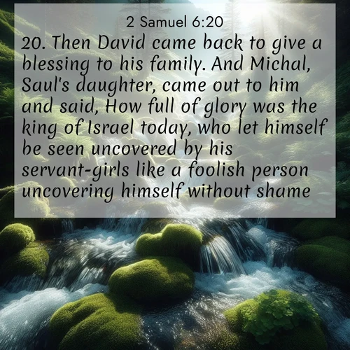 BasicEnglish 2 Samuel  ; image nature: image with the bible verse :Then David came back to give a blessing to his family. And Michal, Saul&#039;s daughter, came out to him and said, How full of glory was the king of Israel today, who let himself be seen uncovered by his servant-girls like a foolish person uncovering himself without shame! ; Explore an exceptional collection of Bible verse images accompanied by photos of nature, showcasing snowy mountains, serene forests, and still lakes. These images feature luminous tones and varied fonts to bring serenity and inspiration. Share uplifting verses like KJV 2 Samuel 6:20. Current verse is overlayed with the thematic nature scene : Mountain streams tumble through moss. Sunlight creates crystal prisms. ; 6:20