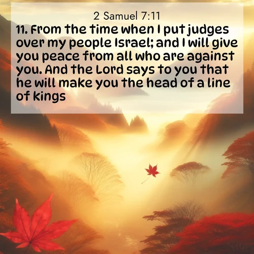 BasicEnglish 2 Samuel  ; image nature: image with the bible verse :From the time when I put judges over my people Israel; and I will give you peace from all who are against you. And the Lord says to you that he will make you the head of a line of kings. ; Explore Bible verses paired with beach photos, where waves gently crash on the sand and the sky glows with pastel hues at sunset. These scenes convey deep serenity. Download verses like KJV 2 Samuel 7:11. Current verse is overlayed with the thematic nature scene : Autumn fog fills a mountain valley. A red maple leaf drifts through golden light. ; 7:11