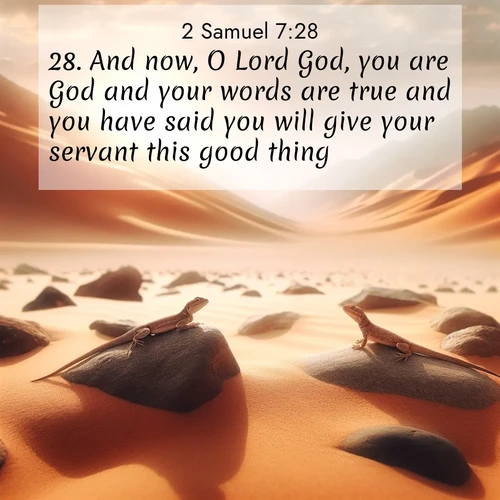 BasicEnglish 2 Samuel  ; image nature: image with the bible verse :And now, O Lord God, you are God and your words are true and you have said you will give your servant this good thing; ; Explore a collection of inspiring Bible verse images accompanied by winter photos, such as snowy landscapes, frosted trees, and frozen lakes. These images reflect the peace and purity of God&#039;s creation, with elegant fonts and luminous colors. Download and share verses like KJV 2 Samuel 7:28. Current verse is overlayed with the thematic nature scene : Desert lizards bask on sun-hot rocks. Heat mirages dance like water. ; 7:28