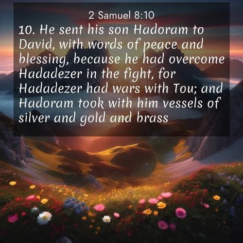BasicEnglish 2 Samuel  ; image nature: image with the bible verse :He sent his son Hadoram to David, with words of peace and blessing, because he had overcome Hadadezer in the fight, for Hadadezer had wars with Tou; and Hadoram took with him vessels of silver and gold and brass: ; Discover beautiful Bible verse images enriched with natural landscapes, from serene beaches to cascading waterfalls. All images are free and ready to download. Share verses such as KJV 2 Samuel 8:10. Current verse is overlayed with the thematic nature scene : Jagged peaks pierce through low-hanging clouds at sunrise. Alpine flowers dot the meadow below with splashes of color. ; 8:10