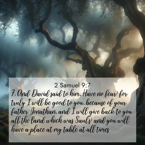 BasicEnglish 2 Samuel  ; image nature: image with the bible verse :And David said to him, Have no fear: for truly I will be good to you, because of your father Jonathan, and I will give back to you all the land which was Saul&#039;s; and you will have a place at my table at all times. ; Download inspiring Bible verse images featuring stunning natural vistas, from tropical islands to rolling hills. These free images make perfect wallpapers or gifts. Share verses like KJV 2 Samuel 9:7. Current verse is overlayed with the thematic nature scene : Mist rolls through an ancient olive grove at dawn. Each gnarled trunk tells stories of centuries past. ; 9:7