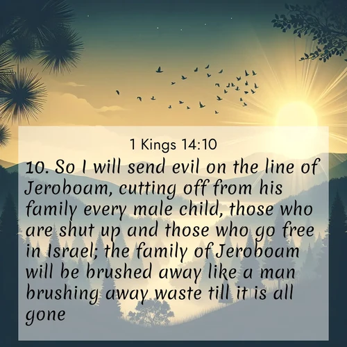 BasicEnglish 1 Kings  ; image nature: image with the bible verse :So I will send evil on the line of Jeroboam, cutting off from his family every male child, those who are shut up and those who go free in Israel; the family of Jeroboam will be brushed away like a man brushing away waste till it is all gone. ; Admire Bible verse images capturing the beauty of beaches, with turquoise waters, palm trees, and peaceful shores. These soothing scenes reflect God&#039;s serenity and majesty. Download and share verses like KJV 1 Kings 14:10. Current verse is overlayed with the thematic nature scene : Morning mist reveals hidden valleys. Birdsong heralds the dawn. ; 14:10