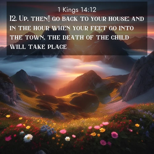 BasicEnglish 1 Kings  ; image nature: image with the bible verse :Up, then! go back to your house; and in the hour when your feet go into the town, the death of the child will take place. ; Explore Bible verses paired with beach photos, where waves gently crash on the sand and the sky glows with pastel hues at sunset. These scenes convey deep serenity. Download verses like KJV 1 Kings 14:12. Current verse is overlayed with the thematic nature scene : Jagged peaks pierce through low-hanging clouds at sunrise. Alpine flowers dot the meadow below with splashes of color. ; 14:12