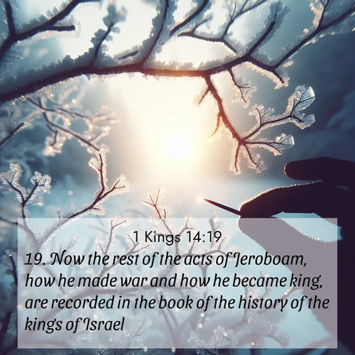 BasicEnglish 1 Kings  ; image nature: image with the bible verse :Now the rest of the acts of Jeroboam, how he made war and how he became king, are recorded in the book of the history of the kings of Israel. ; Admire Bible verse images capturing the beauty of beaches, with turquoise waters, palm trees, and peaceful shores. These soothing scenes reflect God&#039;s serenity and majesty. Download and share verses like KJV 1 Kings 14:19. Current verse is overlayed with the thematic nature scene : Winter sunrise glows through ice-coated branches. ; 14:19