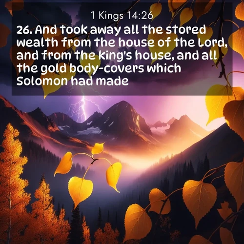 BasicEnglish 1 Kings  ; image nature: image with the bible verse :And took away all the stored wealth from the house of the Lord, and from the king&#039;s house, and all the gold body-covers which Solomon had made. ; Discover Bible verses beautifully integrated with natural scenes of varied seasons, featuring summer skies, winter snow, autumn leaves, and spring blooms. Each image captures the splendor and peace of God&#039;s creation. Share verses like KJV 1 Kings 14:26. Current verse is overlayed with the thematic nature scene : Aspen leaves quake golden against purple storm clouds. Lightning flickers between mountain peaks. ; 14:26