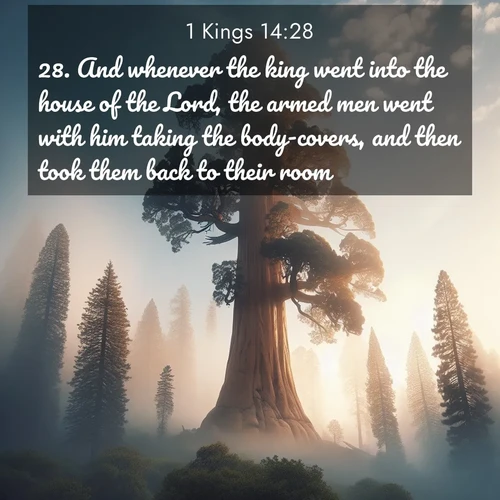 BasicEnglish 1 Kings  ; image nature: image with the bible verse :And whenever the king went into the house of the Lord, the armed men went with him taking the body-covers, and then took them back to their room. ; Discover Bible verse images capturing the warmth of summer, with beach landscapes, sunlit fields, and clear skies. These bright scenes reflect divine joy. Share verses like KJV 1 Kings 14:28. Current verse is overlayed with the thematic nature scene : A giant sequoia reaches through morning fog. Centuries of growth stretch skyward in silent majesty. ; 14:28