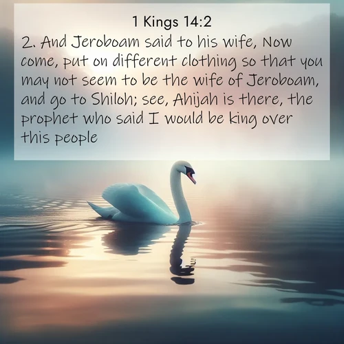 BasicEnglish 1 Kings  ; image nature: image with the bible verse :And Jeroboam said to his wife, Now come, put on different clothing so that you may not seem to be the wife of Jeroboam, and go to Shiloh; see, Ahijah is there, the prophet who said I would be king over this people. ; Discover tranquil Bible verse images enhanced with natural scenery like rippling brooks, snow-covered fields, and sunlit beaches. These free images are perfect for wallpapers or spiritual reflection. Share KJV 1 Kings 14:2. Current verse is overlayed with the thematic nature scene : A single swan glides across a misty lake. Dawn paints the water in pastels. ; 14:2