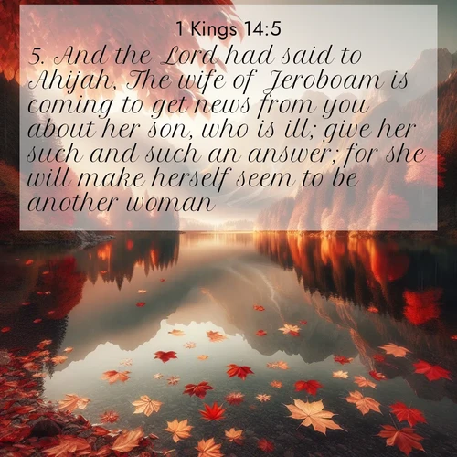 BasicEnglish 1 Kings  ; image nature: image with the bible verse :And the Lord had said to Ahijah, The wife of Jeroboam is coming to get news from you about her son, who is ill; give her such and such an answer; for she will make herself seem to be another woman. ; Discover Bible images capturing the splendor of deserts, with golden dunes, vast skies, and peaceful oases. These landscapes highlight the grandeur and serenity of God&#039;s creation. Share verses like KJV 1 Kings 14:5. Current verse is overlayed with the thematic nature scene : Autumn leaves scatter across mirror-like mountain lakes. ; 14:5