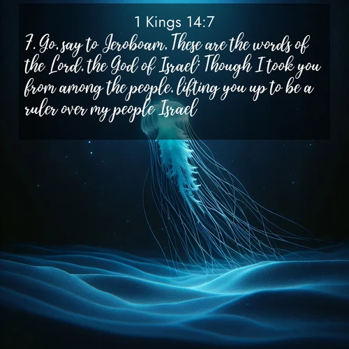 BasicEnglish 1 Kings  ; image nature: image with the bible verse :Go, say to Jeroboam, These are the words of the Lord, the God of Israel: Though I took you from among the people, lifting you up to be a ruler over my people Israel, ; Browse an inspiring gallery of Bible verse images with nature photos, such as blooming gardens, golden deserts, and shaded forests. The chosen images capture the peaceful and joyful essence of God&#039;s creation, with vibrant colors and harmonious fonts. Share verses like KJV 1 Kings 14:7. Current verse is overlayed with the thematic nature scene : A lone jellyfish pulses through midnight waters. Its bioluminescent tendrils paint trails of azure light in the depths. ; 14:7