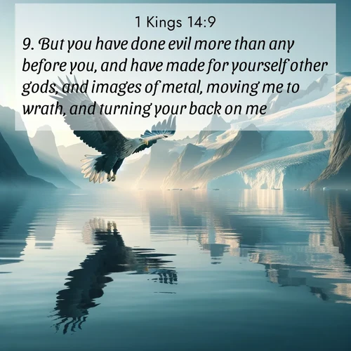 BasicEnglish 1 Kings  ; image nature: image with the bible verse :But you have done evil more than any before you, and have made for yourself other gods, and images of metal, moving me to wrath, and turning your back on me. ; Admire our autumnal collection of Bible verse images accompanied by photos of paths lined with red and yellow leaves, fiery forests, and calm rivers. These images inspire reflection and serenity. Share verses like KJV 1 Kings 14:9. Current verse is overlayed with the thematic nature scene : A sea eagle soars above fjord waters. Glaciers loom blue in Arctic light. ; 14:9