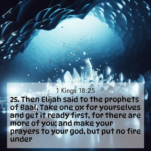 BasicEnglish 1 Kings  ; image nature: image with the bible verse :Then Elijah said to the prophets of Baal, Take one ox for yourselves and get it ready first, for there are more of you; and make your prayers to your god, but put no fire under. ; Admire our autumnal collection of Bible verse images accompanied by photos of paths lined with red and yellow leaves, fiery forests, and calm rivers. These images inspire reflection and serenity. Share verses like KJV 1 Kings 18:25. Current verse is overlayed with the thematic nature scene : Ice caves glow with ethereal blue light. Water drops create crystalline music. ; 18:25