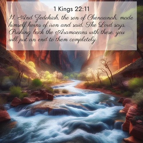 BasicEnglish 1 Kings  ; image nature: image with the bible verse :And Zedekiah, the son of Chenaanah, made himself horns of iron and said, The Lord says, Pushing back the Aramaeans with these, you will put an end to them completely. ; Admire Bible images representing autumn, with swirling leaves, misty skies, and vibrant trees. These images inspire profound spiritual reflection. Download and share verses like KJV 1 Kings 22:11. Current verse is overlayed with the thematic nature scene : Spring floods transform a desert canyon into a rushing river. ; 22:11