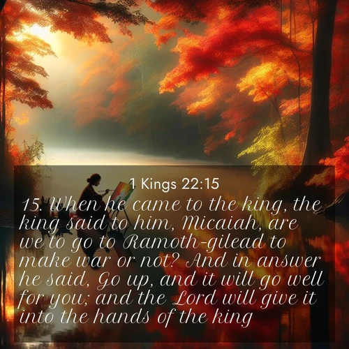 BasicEnglish 1 Kings  ; image nature: image with the bible verse :When he came to the king, the king said to him, Micaiah, are we to go to Ramoth-gilead to make war or not? And in answer he said, Go up, and it will go well for you; and the Lord will give it into the hands of the king. ; Discover beautiful Bible verse images enriched with natural landscapes, from serene beaches to cascading waterfalls. All images are free and ready to download. Share verses such as KJV 1 Kings 22:15. Current verse is overlayed with the thematic nature scene : An artist paints beside still waters. Autumn colors double in reflection. ; 22:15