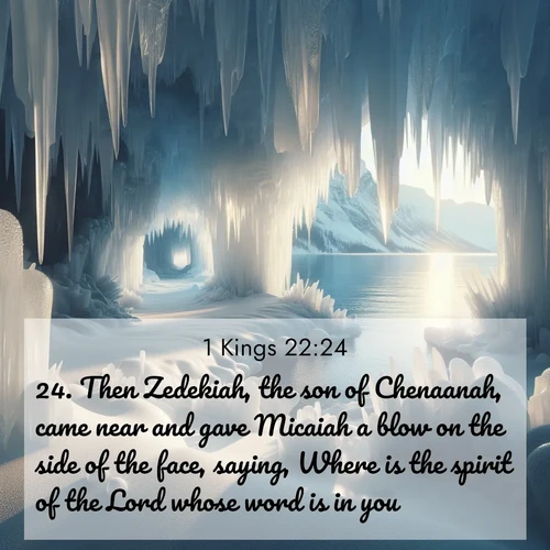 BasicEnglish 1 Kings  ; image nature: image with the bible verse :Then Zedekiah, the son of Chenaanah, came near and gave Micaiah a blow on the side of the face, saying, Where is the spirit of the Lord whose word is in you? ; Browse Bible images illustrated by desert landscapes, with endless skies, golden dunes, and isolated palm trees. These images evoke the calm and grandeur of God&#039;s creation. Download inspiring verses like KJV 1 Kings 22:24. Current verse is overlayed with the thematic nature scene : Winter ice forms crystal caves along lake cliffs. ; 22:24