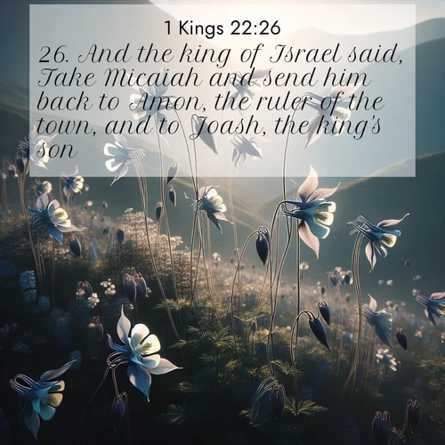 BasicEnglish 1 Kings  ; image nature: image with the bible verse :And the king of Israel said, Take Micaiah and send him back to Amon, the ruler of the town, and to Joash, the king&#039;s son; ; Dive into our collection of Bible verses paired with coastal scenes, featuring calming waves, infinite beaches, and reflections of the sun on the water. These images evoke the peace and beauty of God. Share verses like KJV 1 Kings 22:26. Current verse is overlayed with the thematic nature scene : Wild columbines dance on impossibly thin stems. Mountain breezes carry their perfume. ; 22:26