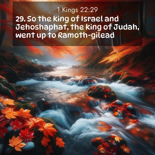 BasicEnglish 1 Kings  ; image nature: image with the bible verse :So the king of Israel and Jehoshaphat, the king of Judah, went up to Ramoth-gilead. ; Discover Bible images capturing the splendor of deserts, with golden dunes, vast skies, and peaceful oases. These landscapes highlight the grandeur and serenity of God&#039;s creation. Share verses like KJV 1 Kings 22:29. Current verse is overlayed with the thematic nature scene : Autumn leaves swirl in eddies along a mountain stream. ; 22:29
