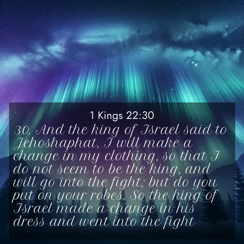BasicEnglish 1 Kings  ; image nature: image with the bible verse :And the king of Israel said to Jehoshaphat, I will make a change in my clothing, so that I do not seem to be the king, and will go into the fight; but do you put on your robes. So the king of Israel made a change in his dress and went into the fight. ; Download inspiring Bible verse images featuring stunning natural vistas, from tropical islands to rolling hills. These free images make perfect wallpapers or gifts. Share verses like KJV 1 Kings 22:30. Current verse is overlayed with the thematic nature scene : Aurora borealis ripples like cosmic curtains. Pine trees stand sentinel beneath the light show. ; 22:30