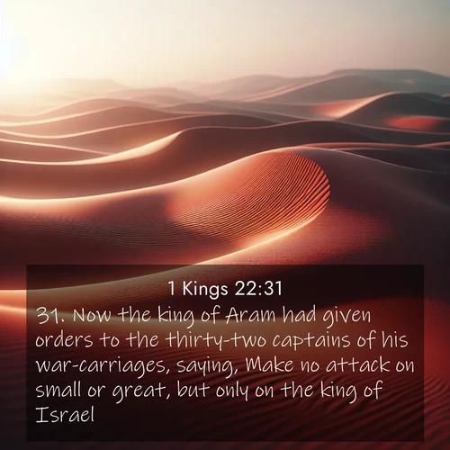 BasicEnglish 1 Kings  ; image nature: image with the bible verse :Now the king of Aram had given orders to the thirty-two captains of his war-carriages, saying, Make no attack on small or great, but only on the king of Israel. ; Admire our gallery of Bible verse images showcasing divine beauty in nature—whether snowy peaks or serene oceans. Each image is freely downloadable and perfect for personal or spiritual use. Share verses like KJV 1 Kings 22:31. Current verse is overlayed with the thematic nature scene : Desert wind sculpts abstract patterns in red sand. ; 22:31