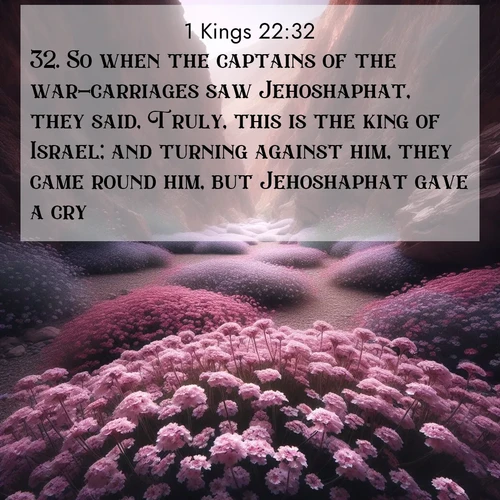 BasicEnglish 1 Kings  ; image nature: image with the bible verse :So when the captains of the war-carriages saw Jehoshaphat, they said, Truly, this is the king of Israel; and turning against him, they came round him, but Jehoshaphat gave a cry. ; Discover Bible images adorned with spring landscapes, like tulip fields, cherry blossoms, and green hills. These bright scenes symbolize God&#039;s renewal and grace. Download verses like KJV 1 Kings 22:32. Current verse is overlayed with the thematic nature scene : Desert verbena carpets hidden canyons. Flash flood waters carved these gardens. ; 22:32