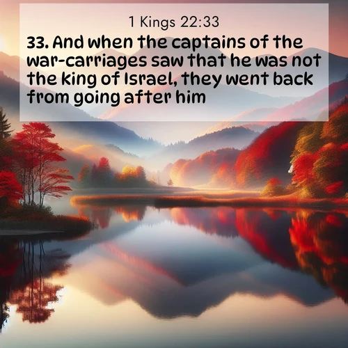 BasicEnglish 1 Kings  ; image nature: image with the bible verse :And when the captains of the war-carriages saw that he was not the king of Israel, they went back from going after him. ; Admire Bible images evoking autumn, with warm colors of fallen leaves, harvested fields, and tranquil woods. These inspiring landscapes reflect the transition and beauty of God&#039;s creation. Download verses like KJV 1 Kings 22:33. Current verse is overlayed with the thematic nature scene : Autumn colors reflect in a still mountain lake at sunrise. ; 22:33