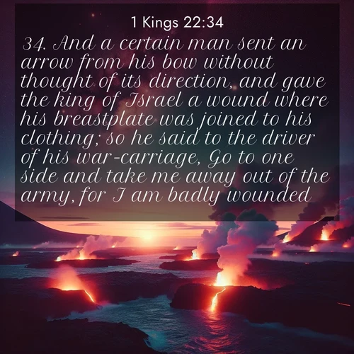 BasicEnglish 1 Kings  ; image nature: image with the bible verse :And a certain man sent an arrow from his bow without thought of its direction, and gave the king of Israel a wound where his breastplate was joined to his clothing; so he said to the driver of his war-carriage, Go to one side and take me away out of the army, for I am badly wounded. ; Admire our free collection of Bible verse images with beautiful landscapes like sunlit forests, rippling waters, and radiant dawns. Each verse, such as KJV 1 Kings 22:34, is ready to download and share. Current verse is overlayed with the thematic nature scene : Lava flows meet the ocean at twilight, sending plumes of steam skyward. Stars emerge one by one above the cosmic display. ; 22:34