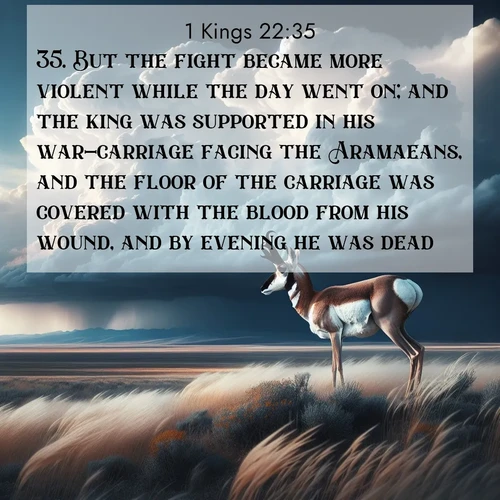 BasicEnglish 1 Kings  ; image nature: image with the bible verse :But the fight became more violent while the day went on; and the king was supported in his war-carriage facing the Aramaeans, and the floor of the carriage was covered with the blood from his wound, and by evening he was dead. ; Dive into our collection of Bible verses paired with breathtaking desert landscapes, featuring infinite dunes, shaded oases, and desert sunsets. These images highlight the majestic grandeur of God&#039;s creation. Download and share verses like KJV 1 Kings 22:35. Current verse is overlayed with the thematic nature scene : A pronghorn pauses on wind-swept plains. Storm clouds build dark towers above. ; 22:35