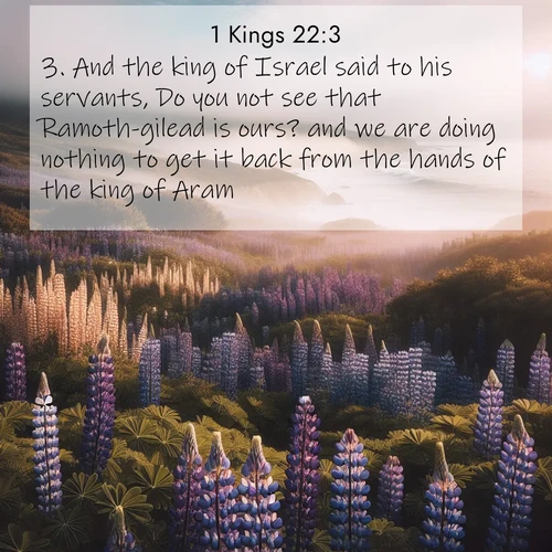 BasicEnglish 1 Kings  ; image nature: image with the bible verse :And the king of Israel said to his servants, Do you not see that Ramoth-gilead is ours? and we are doing nothing to get it back from the hands of the king of Aram. ; Dive into our collection of Bible verse images combined with sublime nature photos, such as graceful waterfalls, radiant sunsets, and endless meadows. These compositions highlight the peace and harmony of God&#039;s creation with vivid colors and carefully integrated text. Download and share verses like KJV 1 Kings 22:3. Current verse is overlayed with the thematic nature scene : Wild lupines carpet a coastal meadow. Ocean fog rolls in on silent feet. ; 22:3
