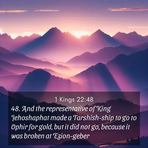 BasicEnglish 1 Kings  ; image nature: image with the bible verse :And the representative of King Jehoshaphat made a Tarshish-ship to go to Ophir for gold, but it did not go, because it was broken at Ezion-geber. ; Explore Bible verses combined with serene beach photos, desert dunes, and infinite skies, highlighting God&#039;s majesty in every landscape. Download and share inspiring verses like KJV 1 Kings 22:48. Current verse is overlayed with the thematic nature scene : Morning sun ignites mountain peaks. Valleys still sleep in purple shadow. ; 22:48