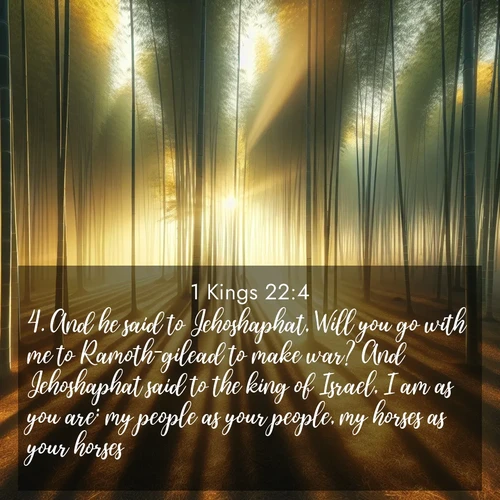 BasicEnglish 1 Kings  ; image nature: image with the bible verse :And he said to Jehoshaphat, Will you go with me to Ramoth-gilead to make war? And Jehoshaphat said to the king of Israel, I am as you are: my people as your people, my horses as your horses. ; Explore a gallery of beautiful Bible verse images with tranquil natural settings—perfect for phone backgrounds or inspirational posts. Download your favorite verses like KJV 1 Kings 22:4 today. Current verse is overlayed with the thematic nature scene : Morning mist parts to reveal a pristine bamboo grove. Golden light filters through the stems, casting striped shadows. ; 22:4