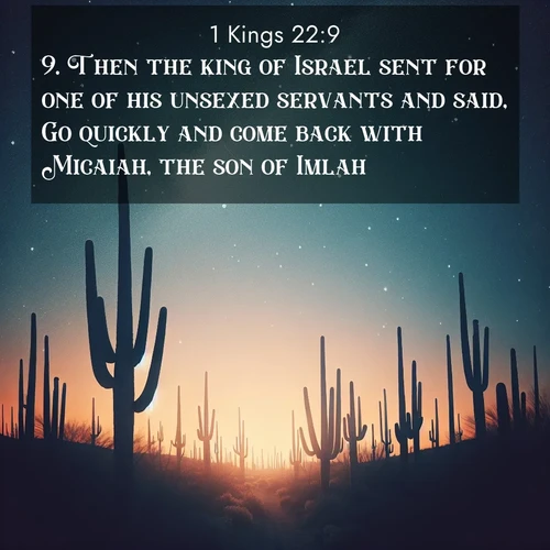 BasicEnglish 1 Kings  ; image nature: image with the bible verse :Then the king of Israel sent for one of his unsexed servants and said, Go quickly and come back with Micaiah, the son of Imlah. ; Explore Bible verse images beautifully illustrated with spring scenes, such as blooming meadows, trees in full bloom, and tranquil streams. These landscapes convey divine hope and vitality. Download and share verses like KJV 1 Kings 22:9. Current verse is overlayed with the thematic nature scene : Desert stars shine brilliantly above towering saguaro silhouettes. ; 22:9