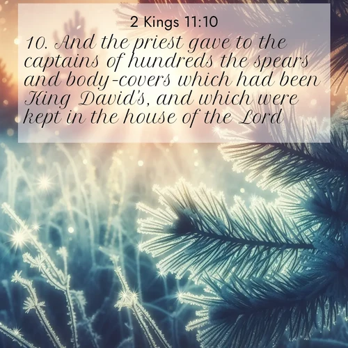 BasicEnglish 2 Kings  ; image nature: image with the bible verse :And the priest gave to the captains of hundreds the spears and body-covers which had been King David&#039;s, and which were kept in the house of the Lord. ; Browse a large collection of Bible verse images with photos showcasing the splendor of nature. Scenes of peaceful rivers, verdant valleys, and radiant skies enhance the inspiring verses. Each image reflects the serenity and joy of God&#039;s creation, with elegant text fonts. Download and share verses such as KJV 2 Kings 11:10. Current verse is overlayed with the thematic nature scene : Morning frost rimes every needle. Weak sun struggles through branches. ; 11:10