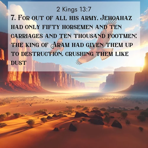 BasicEnglish 2 Kings  ; image nature: image with the bible verse :For out of all his army, Jehoahaz had only fifty horsemen and ten carriages and ten thousand footmen; the king of Aram had given them up to destruction, crushing them like dust. ; Discover Bible images illustrated by desert landscapes, like sand dunes, majestic rocks, and starry skies. These images symbolize the grandeur and immensity of God&#039;s creation. Download verses like KJV 2 Kings 13:7. Current verse is overlayed with the thematic nature scene : Desert hawks soar thermal currents. Red cliffs catch golden light. ; 13:7