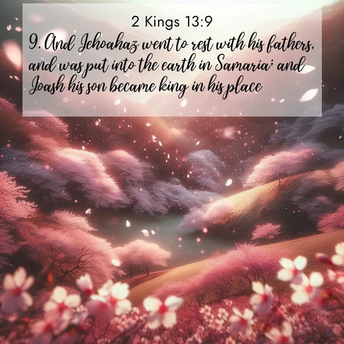 BasicEnglish 2 Kings  ; image nature: image with the bible verse :And Jehoahaz went to rest with his fathers, and was put into the earth in Samaria; and Joash his son became king in his place. ; Dive into our collection of Bible verse images beautifully illustrated with beach photos, featuring gentle waves, sunsets over the sea, and sandy shores. These scenes evoke the peace and majesty of God. Download and share inspiring verses like KJV 2 Kings 13:9. Current verse is overlayed with the thematic nature scene : Cherry blossoms blanket the hillside in soft pink snow, swirling through the air like nature&#039;s confetti. ; 13:9