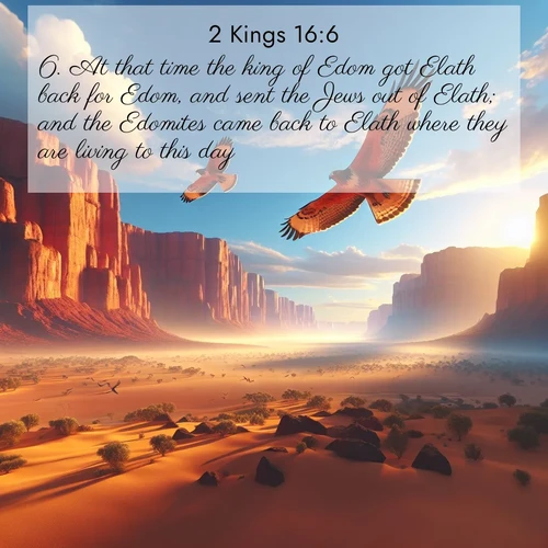 BasicEnglish 2 Kings  ; image nature: image with the bible verse :At that time the king of Edom got Elath back for Edom, and sent the Jews out of Elath; and the Edomites came back to Elath where they are living to this day. ; Admire Bible verse images featuring tranquil rivers, golden fields, and starry heavens. These free-to-download images make inspiring wallpapers or thoughtful gifts. Download KJV 2 Kings 16:6 now. Current verse is overlayed with the thematic nature scene : Desert hawks soar thermal currents. Red cliffs catch golden light. ; 16:6