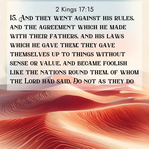 BasicEnglish 2 Kings  ; image nature: image with the bible verse :And they went against his rules, and the agreement which he made with their fathers, and his laws which he gave them; they gave themselves up to things without sense or value, and became foolish like the nations round them, of whom the Lord had said, Do not as they do. ; Explore Bible verse images beautifully illustrated with spring scenes, such as blooming meadows, trees in full bloom, and tranquil streams. These landscapes convey divine hope and vitality. Download and share verses like KJV 2 Kings 17:15. Current verse is overlayed with the thematic nature scene : Desert wind sculpts perfect ripples in red sand. Twilight paints the dunes in watercolor hues. ; 17:15