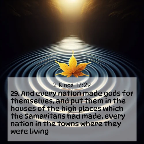 BasicEnglish 2 Kings  ; image nature: image with the bible verse :And every nation made gods for themselves, and put them in the houses of the high places which the Samaritans had made, every nation in the towns where they were living. ; Dive into a gallery of Bible verses illustrated by tropical beach scenes, featuring sparkling waves, seashells, and radiant sunrises. These images evoke divine peace and joy. Download and share inspiring verses like KJV 2 Kings 17:29. Current verse is overlayed with the thematic nature scene : A single maple leaf floats on black water. Concentric ripples spread outward into infinity. ; 17:29