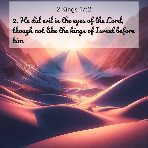 BasicEnglish 2 Kings  ; image nature: image with the bible verse :He did evil in the eyes of the Lord, though not like the kings of Israel before him. ; Admire Bible verse images capturing the beauty of beaches, with turquoise waters, palm trees, and peaceful shores. These soothing scenes reflect God&#039;s serenity and majesty. Download and share verses like KJV 2 Kings 17:2. Current verse is overlayed with the thematic nature scene : Winter sunset paints snow-covered peaks in shades of rose and gold. ; 17:2