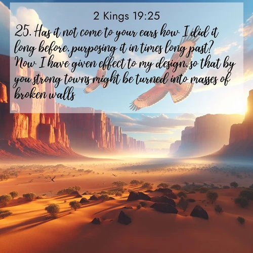 BasicEnglish 2 Kings  ; image nature: image with the bible verse :Has it not come to your ears how I did it long before, purposing it in times long past? Now I have given effect to my design, so that by you strong towns might be turned into masses of broken walls. ; Download Bible verse images featuring vibrant photos of nature, from snowy landscapes to golden deserts. These free images are perfect for phone wallpapers, desktop backgrounds, or sharing. Verses include KJV 2 Kings 19:25. Current verse is overlayed with the thematic nature scene : Desert hawks soar thermal currents. Red cliffs catch golden light. ; 19:25
